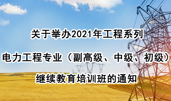 关于举办2021年工程系列电力工程专业（副高级、中级、初级）继续教育培训班的通知